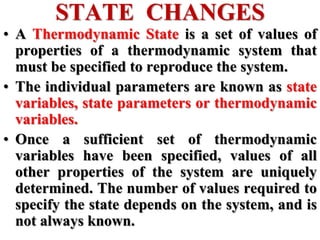 • A Thermodynamic State is a set of values of
properties of a thermodynamic system that
must be specified to reproduce the system.
• The individual parameters are known as state
variables, state parameters or thermodynamic
variables.
• Once a sufficient set of thermodynamic
variables have been specified, values of all
other properties of the system are uniquely
determined. The number of values required to
specify the state depends on the system, and is
not always known.
STATE CHANGES
 