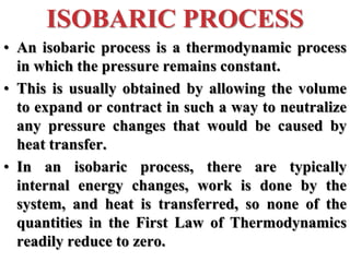 • An isobaric process is a thermodynamic process
in which the pressure remains constant.
• This is usually obtained by allowing the volume
to expand or contract in such a way to neutralize
any pressure changes that would be caused by
heat transfer.
• In an isobaric process, there are typically
internal energy changes, work is done by the
system, and heat is transferred, so none of the
quantities in the First Law of Thermodynamics
readily reduce to zero.
ISOBARIC PROCESS
 