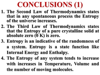 CONCLUSIONS (1)
1. The Second Law of Thermodynamics states
that in any spontaneous process the Entropy
of the universe increases.
2. The Third Law of Thermodynamics states
that the Entropy of a pure crystalline solid at
absolute zero (0 K) is zero.
3. Entropy is an indicative of the randomness of
a system. Entropy is a state function like
Internal Energy and Enthalpy.
4. The Entropy of any system tends to increase
with increases in Temperature, Volume and
the number of moving molecules.
 
