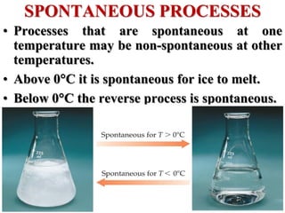 • Processes that are spontaneous at one
temperature may be non-spontaneous at other
temperatures.
• Above 0C it is spontaneous for ice to melt.
• Below 0C the reverse process is spontaneous.
SPONTANEOUS PROCESSES
 