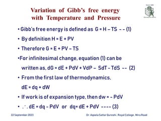 Variation of Gibb’s free energy
with Temperature and Pressure
22 September2023 Dr. AqeelaSattar Qureshi, Royal College , Mira Road
• Gibb’s free energy is defined as G = H – TS - - (1)
• By definition H = E + PV
• Therefore G = E + PV – TS
•For infinitesimal change, equation (1) can be
written as, dG = dE + PdV + VdP – SdT - TdS -- (2)
• From the first law of thermodynamics,
dE = dq + dW
• If work is of expansion type, then dw = - PdV
• . . . dE = dq - PdV or dq= dE + PdV ---- (3)
 