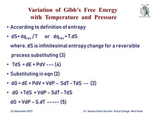 Variation of Gibb’s Free Energy
with Temperature and Pressure
22 September2023 Dr. AqeelaSattar Qureshi, Royal College , Mira Road
• According to definition of entropy
• dS= dqrev / T or dqrev = T.dS
where, dS is infinitesimal entropy change for a reversible
process substituting (3)
• TdS = dE + PdV --- (4)
• Substituting in eqn (2)
• dG = dE + PdV + VdP – SdT - TdS -- (2)
• dG = TdS + VdP – SdT - TdS
dG = VdP – S.dT ----- (5)
 