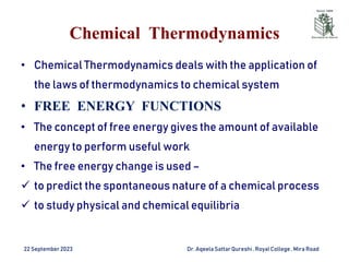 Chemical Thermodynamics
• Chemical Thermodynamics deals with the application of
the laws of thermodynamics to chemical system
• FREE ENERGY FUNCTIONS
• The concept of free energy gives the amount of available
energy to perform useful work
• The free energy change is used –
 to predict the spontaneous nature of a chemical process
 to study physical and chemical equilibria
22 September2023 Dr. AqeelaSattar Qureshi, Royal College , Mira Road
 