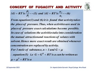 22 September2023 Dr. AqeelaSattar Qureshi, Royal College , Mira Road
a
RT
as
be written
can
a
RT
G
G
i.e
(5)
equation
G
and
1
n
substance,
of
mole
1
For
activity.
by
replaced
are
ion
concentrat
whenever
obtained
are
result
exact
more
Hence
solvent.
with
solutes
of
reactions
and
attraction
mutual
the
ion
considerat
into
take
activities
the
solutions
of
case
In
possible.
become
ns
calculatio
exact
pressure
of
place
in
used
are
activities
when
Thus,
pressure.
of
place
the
takes
activity
that
found
is
it
(6)
and
(1)
equation
From
(6)
-
-
a
a
RT
G
and
(1)
-
-
P
P
RT
G
0
ln
ln
ln
ln
0
1
2
1
2














CONCEPT OF FUGACITY AND ACTIVITY
 