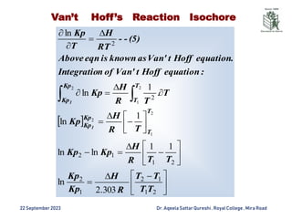22 September2023 Dr. AqeelaSattar Qureshi, Royal College , Mira Road
Van’t Hoff’s Reaction Isochore
 





 































2
1
1
2
1
2
2
1
1
2
2
2
303
.
2
ln
1
1
ln
ln
1
ln
.
1
ln
ln
2
1
2
2
1
2
T
T
T
T
R
H
Kp
Kp
T
T
R
H
Kp
Kp
T
R
H
Kp
T
T
R
H
Kp
:
equation
Hoff
t
Van'
of
n
Integratio
equation.
Hoff
t
Van'
as
known
is
eqn
Above
(5)
-
-
RT
H
T
Kp
T
T
Kp
Kp
T
T
Kp
Kp
1
1
 