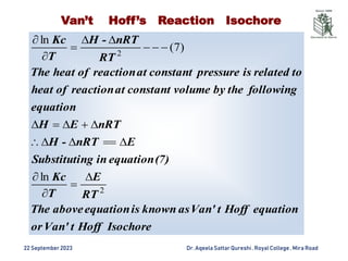 22 September2023 Dr. AqeelaSattar Qureshi, Royal College , Mira Road
Van’t Hoff’s Reaction Isochore
Isochore
Hoff
t
Van'
or
equation
Hoff
t
Van'
as
known
is
equation
above
The
RT
E
T
Kc
(7)
equation
in
ng
Substituti
E
nRT
-
H
nRT
E
H
equation
following
the
by
volume
constant
at
reaction
of
heat
to
related
is
pressure
constant
at
reaction
of
heat
The
RT
nRT
-
H
T
Kc
2
2
ln
)
7
(
ln






















 