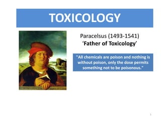 1
Paracelsus (1493-1541)
‘Father of Toxicology’
"All chemicals are poison and nothing is
without poison, only the dose permits
something not to be poisonous."
TOXICOLOGY
 