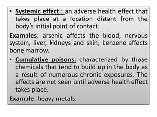 .
• Systemic effect : an adverse health effect that
takes place at a location distant from the
body’s initial point of contact.
Examples: arsenic affects the blood, nervous
system, liver, kidneys and skin; benzene affects
bone marrow.
• Cumulative poisons: characterized by those
chemicals that tend to build up in the body as
a result of numerous chronic exposures. The
effects are not seen until adverse health effect
takes place.
Example: heavy metals.
 