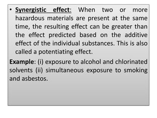 • Synergistic effect: When two or more
hazardous materials are present at the same
time, the resulting effect can be greater than
the effect predicted based on the additive
effect of the individual substances. This is also
called a potentiating effect.
Example: (i) exposure to alcohol and chlorinated
solvents (ii) simultaneous exposure to smoking
and asbestos.
 