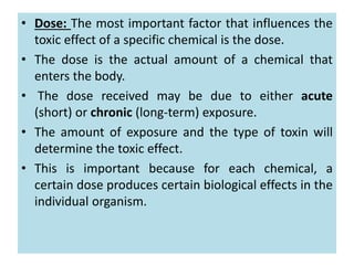 • Dose: The most important factor that influences the
toxic effect of a specific chemical is the dose.
• The dose is the actual amount of a chemical that
enters the body.
• The dose received may be due to either acute
(short) or chronic (long-term) exposure.
• The amount of exposure and the type of toxin will
determine the toxic effect.
• This is important because for each chemical, a
certain dose produces certain biological effects in the
individual organism.
 