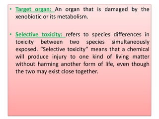 • Target organ: An organ that is damaged by the
xenobiotic or its metabolism.
• Selective toxicity: refers to species differences in
toxicity between two species simultaneously
exposed. “Selective toxicity” means that a chemical
will produce injury to one kind of living matter
without harming another form of life, even though
the two may exist close together.
 