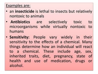 Examples are:
• an insecticide is lethal to insects but relatively
nontoxic to animals
• Antibiotics are selectively toxic to
microorganisms while virtually nontoxic to
humans
• Sensitivity: People vary widely in their
sensitivity to the effects of a chemical. Many
things determine how an individual will react
to a chemical. These include age, sex,
inherited traits, diet, pregnancy, state of
health and use of medication, drugs or
alcohol.
 