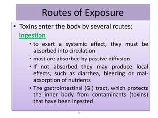 Routes of Exposure
• Toxins enter the body by several routes:
Ingestion
• to exert a systemic effect, they must be
absorbed into circulation
• most are absorbed by passive diffusion
• If not absorbed they may produce local
effects, such as diarrhea, bleeding or mal-
absorption of nutrients
• The gastrointestinal (GI) tract, which protects
the inner body from contaminants (toxins)
that have been ingested
16
 