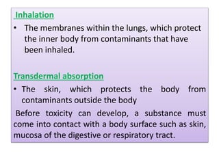 Inhalation
• The membranes within the lungs, which protect
the inner body from contaminants that have
been inhaled.
Transdermal absorption
• The skin, which protects the body from
contaminants outside the body
Before toxicity can develop, a substance must
come into contact with a body surface such as skin,
mucosa of the digestive or respiratory tract.
 