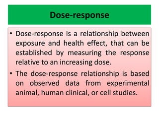 Dose-response
• Dose-response is a relationship between
exposure and health effect, that can be
established by measuring the response
relative to an increasing dose.
• The dose-response relationship is based
on observed data from experimental
animal, human clinical, or cell studies.
 