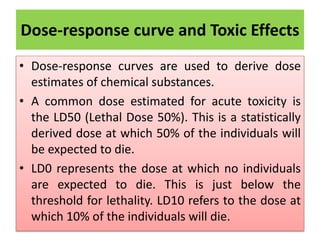Dose-response curve and Toxic Effects
• Dose-response curves are used to derive dose
estimates of chemical substances.
• A common dose estimated for acute toxicity is
the LD50 (Lethal Dose 50%). This is a statistically
derived dose at which 50% of the individuals will
be expected to die.
• LD0 represents the dose at which no individuals
are expected to die. This is just below the
threshold for lethality. LD10 refers to the dose at
which 10% of the individuals will die.
 