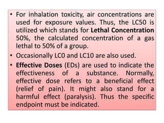 • For inhalation toxicity, air concentrations are
used for exposure values. Thus, the LC50 is
utilized which stands for Lethal Concentration
50%, the calculated concentration of a gas
lethal to 50% of a group.
• Occasionally LC0 and LC10 are also used.
• Effective Doses (EDs) are used to indicate the
effectiveness of a substance. Normally,
effective dose refers to a beneficial effect
(relief of pain). It might also stand for a
harmful effect (paralysis). Thus the specific
endpoint must be indicated.
 