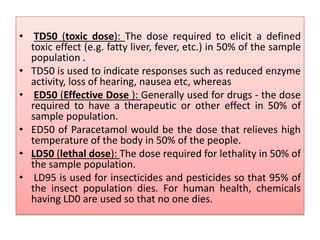 • TD50 (toxic dose): The dose required to elicit a defined
toxic effect (e.g. fatty liver, fever, etc.) in 50% of the sample
population .
• TD50 is used to indicate responses such as reduced enzyme
activity, loss of hearing, nausea etc, whereas
• ED50 (Effective Dose ): Generally used for drugs - the dose
required to have a therapeutic or other effect in 50% of
sample population.
• ED50 of Paracetamol would be the dose that relieves high
temperature of the body in 50% of the people.
• LD50 (lethal dose): The dose required for lethality in 50% of
the sample population.
• LD95 is used for insecticides and pesticides so that 95% of
the insect population dies. For human health, chemicals
having LD0 are used so that no one dies.
 