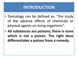 INTRODUCTION
• Toxicology can be defined as, “the study
of the adverse effects of chemicals or
physical agents on living organisms”.
• All substances are poisons; there is none
which is not a poison. The right dose
differentiates a poison from a remedy.
 
