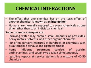 CHEMICAL INTERACTIONS
• The effect that one chemical has on the toxic effect of
another chemical is known as an interaction.
• Humans are normally exposed to several chemicals at one
time rather than to an individual chemical.
Some common examples are:
• drinking water may contain small amounts of pesticides,
heavy metals, solvents, and other organic chemicals
• air often contains mixtures of hundreds of chemicals such
as automobile exhaust and cigarette smoke
• home influenza treatment consists of aspirin,
antihistamines, and cough syrup taken simultaneously
• gasoline vapour at service stations is a mixture of 40-50
chemicals
 
