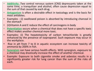 • Additivity :Two central nervous system (CNS) depressants taken at the
same time, a tranquilizer and alcohol, often cause depression equal to
the sum of that caused by each drug.
• Antagonism is often a desirable effect in toxicology and is the basis for
most antidotes.
• Examples : (i) swallowed poison is absorbed by introducing charcoal in
the stomach
• (ii)Vitamin A and E reduce the effect of carcinogens in body
• Potentiation occurs when a chemical that does not have a specific toxic
effect makes another chemical more toxic.
• Examples: (i) The hepatotoxicity of carbon tetrachloride is greatly
enhanced by the presence of isopropanol. Such exposure may occur in
the workplace.
• Rise in pH from 7 to 8 in aquatic ecosystem can increase toxicity of
ammonia by 200% in fish.
• Synergism can have serious health effects. With synergism, exposure to
a chemical may drastically increase the effect of another chemical.
• Example: Exposure to both cigarette smoke and asbestos results in a
significantly greater risk for lung cancer than the sum of the risks of
each.
 