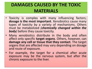 DAMAGES CAUSED BY THE TOXIC
MATERIALS
• Toxicity is complex with many influencing factors;
dosage is the most important. Xenobiotics cause many
types of toxicity by a variety of mechanisms. Others
must be metabolized (chemically changed within the
body) before they cause toxicity.
• Many xenobiotics distribute in the body and often
affect only specific target organs. Others, however, can
damage any cell or tissue that they contact. The target
organs that are affected may vary depending on dosage
and route of exposure.
• For example, the target for a chemical after acute
exposure may be the nervous system, but after the
chronic exposure to the liver.
 