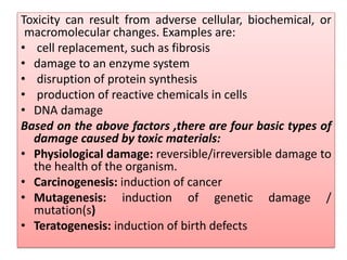 Toxicity can result from adverse cellular, biochemical, or
macromolecular changes. Examples are:
• cell replacement, such as fibrosis
• damage to an enzyme system
• disruption of protein synthesis
• production of reactive chemicals in cells
• DNA damage
Based on the above factors ,there are four basic types of
damage caused by toxic materials:
• Physiological damage: reversible/irreversible damage to
the health of the organism.
• Carcinogenesis: induction of cancer
• Mutagenesis: induction of genetic damage /
mutation(s)
• Teratogenesis: induction of birth defects
 