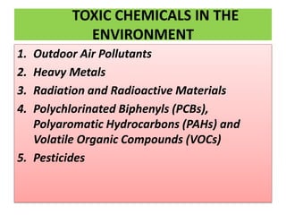 TOXIC CHEMICALS IN THE
ENVIRONMENT
1. Outdoor Air Pollutants
2. Heavy Metals
3. Radiation and Radioactive Materials
4. Polychlorinated Biphenyls (PCBs),
Polyaromatic Hydrocarbons (PAHs) and
Volatile Organic Compounds (VOCs)
5. Pesticides
 