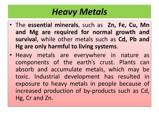 Heavy Metals
• The essential minerals, such as Zn, Fe, Cu, Mn
and Mg are required for normal growth and
survival, while other metals such as Cd, Pb and
Hg are only harmful to living systems.
• Heavy metals are everywhere in nature as
components of the earth’s crust. Plants can
absorb and accumulate metals, which may be
toxic. Industrial development has resulted in
exposure to heavy metals in people because of
increased production of by-products such as Cd,
Hg, Cr and Zn.
 