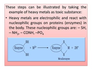 These steps can be illustrated by taking the
example of heavy metals as toxic substance:
• Heavy metals are electrophilic and react with
nucleophilic groups on proteins (enzymes) in
the body. These nucleophilic groups are: – SH,
– NH2, – CONH, –PO4
 