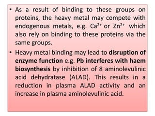 • As a result of binding to these groups on
proteins, the heavy metal may compete with
endogenous metals, e.g. Ca2+ or Zn2+ which
also rely on binding to these proteins via the
same groups.
• Heavy metal binding may lead to disruption of
enzyme function e.g. Pb interferes with haem
biosynthesis by inhibition of 8 aminolevulinic
acid dehydratase (ALAD). This results in a
reduction in plasma ALAD activity and an
increase in plasma aminolevulinic acid.
 