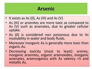 Arsenic
• It exists as As (0), As (III) and As (V)
• As (III) or arsenites are more toxic as compared to
As (V) such as arsenates, due to greater cellular
uptake.
• As (0) is considered non poisonous due to its
insolubility in water and body fluids.
• Moreover inorganic As is generally more toxic than
organic As.
• Decreasing toxicity (most to least): arsines,
inorganic arsenites, organic arsenoxides, inorganic
arsenates, arsenorganics with As valency +5 and
metallic As.
 