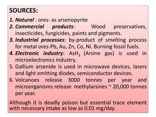 SOURCES:
1. Natural : ores- as arsenopyrite
2. Commercial products: Wood preservatives,
insecticides, fungicides, paints and pigments.
3. Industrial processes: by-product of smelting process
for metal ores-Pb, Au, Zn, Co, Ni. Burning fossil fuels.
4. Electronic industry: AsH3 (Arsine gas) is used in
microelectronics industry.
5. Gallium arsenide is used in microwave devices, lasers
and light emitting diodes, semiconductor devices.
6. Volcanoes release 3000 tonnes per year and
microorganisms release methylarsines ~ 20,000 tonnes
per year.
Although it is deadly poison but essential trace element
with necessary intake as low as 0.01 mg/day.
 