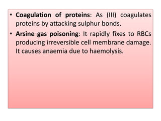 • Coagulation of proteins: As (III) coagulates
proteins by attacking sulphur bonds.
• Arsine gas poisoning: It rapidly fixes to RBCs
producing irreversible cell membrane damage.
It causes anaemia due to haemolysis.
 