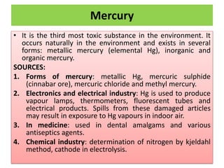 Mercury
• It is the third most toxic substance in the environment. It
occurs naturally in the environment and exists in several
forms: metallic mercury (elemental Hg), inorganic and
organic mercury.
SOURCES:
1. Forms of mercury: metallic Hg, mercuric sulphide
(cinnabar ore), mercuric chloride and methyl mercury.
2. Electronics and electrical industry: Hg is used to produce
vapour lamps, thermometers, fluorescent tubes and
electrical products. Spills from these damaged articles
may result in exposure to Hg vapours in indoor air.
3. In medicine: used in dental amalgams and various
antiseptics agents.
4. Chemical industry: determination of nitrogen by kjeldahl
method, cathode in electrolysis.
 