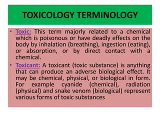 TOXICOLOGY TERMINOLOGY
• Toxic: This term majorly related to a chemical
which is poisonous or have deadly effects on the
body by inhalation (breathing), ingestion (eating),
or absorption, or by direct contact with a
chemical.
• Toxicant: A toxicant (toxic substance) is anything
that can produce an adverse biological effect. It
may be chemical, physical, or biological in form.
For example cyanide (chemical), radiation
(physical) and snake venom (biological) represent
various forms of toxic substances
 