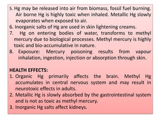 5. Hg may be released into air from biomass, fossil fuel burning.
Air borne Hg is highly toxic when inhaled. Metallic Hg slowly
evaporates when exposed to air.
6. Inorganic salts of Hg are used in skin lightening creams.
7. Hg on entering bodies of water, transforms to methyl
mercury due to biological processes. Methyl mercury is highly
toxic and bio-accumulative in nature.
8. Exposure: Mercury poisoning results from vapour
inhalation, ingestion, injection or absorption through skin.
HEALTH EFFECTS:
1. Organic Hg primarily affects the brain. Methyl Hg
accumulates in central nervous system and may result in
neurotoxic effects in adults.
2. Metallic Hg is slowly absorbed by the gastrointestinal system
and is not as toxic as methyl mercury.
3. Inorganic Hg salts affect kidneys.
 