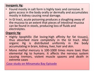 Inorganic Hg:
• Found mostly in salt form is highly toxic and corrosive. It
gains access in the body orally or dermally and accumulates
mostly in kidney causing renal damage.
• In GI tract, acute poisoning produces a sloughing away of
the mucosa to an extent that pieces of intestinal mucosa
can be found in stools, producing loss of fluids and
electrolytes.
Organic Hg:
• Highly lipophillic (fat loving-high affinity for fat tissues),
thus absorbed more completely in the GI tract. Alkyl
organic Hg is distributed uniformly in the body
accumulating in brain, kidney, liver, hair and skin.
• Mono methyl mercury is 100-1000 times more toxic than
elemental Hg to humans. It affects the nervous system
causing tremors, violent muscle spasms and death in
extreme cases.
Case study on Minamata Bay Episode
 