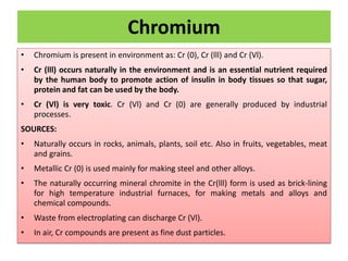 Chromium
• Chromium is present in environment as: Cr (0), Cr (lll) and Cr (Vl).
• Cr (lll) occurs naturally in the environment and is an essential nutrient required
by the human body to promote action of insulin in body tissues so that sugar,
protein and fat can be used by the body.
• Cr (Vl) is very toxic. Cr (Vl) and Cr (0) are generally produced by industrial
processes.
SOURCES:
• Naturally occurs in rocks, animals, plants, soil etc. Also in fruits, vegetables, meat
and grains.
• Metallic Cr (0) is used mainly for making steel and other alloys.
• The naturally occurring mineral chromite in the Cr(lll) form is used as brick-lining
for high temperature industrial furnaces, for making metals and alloys and
chemical compounds.
• Waste from electroplating can discharge Cr (Vl).
• In air, Cr compounds are present as fine dust particles.
 