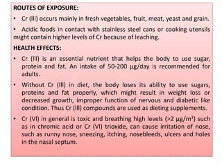 ROUTES OF EXPOSURE:
• Cr (lll) occurs mainly in fresh vegetables, fruit, meat, yeast and grain.
• Acidic foods in contact with stainless steel cans or cooking utensils
might contain higher levels of Cr because of leaching.
HEALTH EFFECTS:
• Cr (lll) is an essential nutrient that helps the body to use sugar,
protein and fat. An intake of 50-200 µg/day is recommended for
adults.
• Without Cr (lll) in diet, the body loses its ability to use sugars,
proteins and fat properly, which might result in weight loss or
decreased growth, improper function of nervous and diabetic like
condition. Thus Cr (lll) compounds are used as dieting supplements.
• Cr (Vl) in general is toxic and breathing high levels (>2 µg/m3) such
as in chromic acid or Cr (Vl) trioxide, can cause irritation of nose,
such as runny nose, sneezing, itching, nosebleeds, ulcers and holes
in the nasal septum.
 