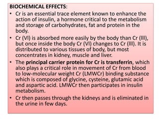 BIOCHEMICAL EFFECTS:
• Cr is an essential trace element known to enhance the
action of insulin, a hormone critical to the metabolism
and storage of carbohydrates, fat and protein in the
body.
• Cr (Vl) is absorbed more easily by the body than Cr (lll),
but once inside the body Cr (Vl) changes to Cr (lll). It is
distributed to various tissues of body, but most
concentrates in kidney, muscle and liver.
• The principal carrier protein for Cr is transferrin, which
also plays a critical role in movement of Cr from blood
to low-molecular weight Cr (LMWCr) binding substance
which is composed of glycine, cysteine, glutamic acid
and aspartic acid. LMWCr then participates in insulin
metabolism.
• Cr then passes through the kidneys and is eliminated in
the urine in few days.
 