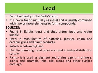 Lead
• Found naturally in the Earth’s crust.
• It is never found naturally as metal and is usually combined
with two or more elements to form compounds.
SOURCES:
• Found in Earth’s crust and thus enters food and water
supply.
• Used in manufacture of batteries, plastics, china and
ceramic glass and paint products.
• Petrol- as tetraethyl lead.
• Used in plumbing. Lead pipes are used in water distribution
system
• Paints- it is used as pigment and drying agent in primers,
paints and enamels, inks, oils, resins and other surface
coatings.
 