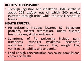 ROUTES OF EXPOSURE:
• Through ingestion and inhalation. Total intake is
about 225 µg/day out of which 200 µg/day
excreted through urine while the rest is stored in
bones.
HEALTH EFFECTS:
• Pb poisoning includes lowered IQ, behaviour
problem, mental retardation, kidney disease,
heart disease, stroke and death.
• Symptoms of Pb poisoning include pain,
numbness, muscular weakness, headache,
abdominal pain, memory loss, weight loss,
vomiting, irritability and anaemia.
• Lead at high concentration can cause convulsions,
coma and death.
 