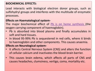 BIOCHEMICAL EFFECTS:
Lead interacts with biological electron donor groups, such as
sulfohydryl groups and interferes with the multitude of enzymatic
processes.
Effects on Haematological system-
The major biochemical effect of Pb is on heme synthesis (the
oxygen carrying component of haemoglobin).
• Pb is absorbed into blood plasma and finally accumulates in
soft and hard tissues.
• In blood 95-99% Pb is sequestered in red cells, where it binds
to haemoglobin and other components. This causes anaemia.
Effects on Neurological system-
• It affects Central Nervous System (CNS) and alters the function
of cellular calcium and inactivates the blood-brain barrier.
• This causes brain edema, which affects all parts of CNS and
causes headaches, clumsiness, vertigo, coma, mortality etc.
 
