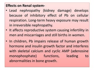 Effects on Renal system-
• Lead nephropathy (kidney damage) develops
because of inhibitory effect of Pb on cellular
respiration. Long-term heavy exposure may result
in irreversible nephropathy.
• It affects reproductive system causing infertility in
men and miscarriages and still births in women.
• In children, Pb impairs release of human growth
hormone and insulin growth factor and interferes
with skeletal calcium and cyclic AMP (adenosine
monophosphate) functions, leading to
abnormalities in bone growth.
 