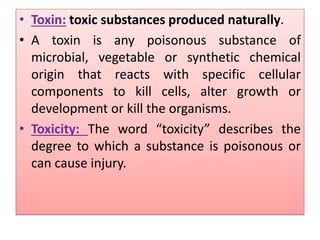 • Toxin: toxic substances produced naturally.
• A toxin is any poisonous substance of
microbial, vegetable or synthetic chemical
origin that reacts with specific cellular
components to kill cells, alter growth or
development or kill the organisms.
• Toxicity: The word “toxicity” describes the
degree to which a substance is poisonous or
can cause injury.
 