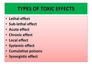 TYPES OF TOXIC EFFECTS
• Lethal effect
• Sub-lethal effect
• Acute effect
• Chronic effect
• Local effect
• Systemic effect
• Cumulative poisons
• Synergistic effect
 