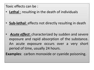 Toxic effects can be :
• Lethal : resulting in the death of individuals
• Sub-lethal: effects not directly resulting in death
• Acute effect: characterized by sudden and severe
exposure and rapid absorption of the substance.
An acute exposure occurs over a very short
period of time, usually 24 hours.
Examples: carbon monoxide or cyanide poisoning.
 