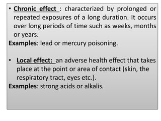 • Chronic effect : characterized by prolonged or
repeated exposures of a long duration. It occurs
over long periods of time such as weeks, months
or years.
Examples: lead or mercury poisoning.
• Local effect: an adverse health effect that takes
place at the point or area of contact (skin, the
respiratory tract, eyes etc.).
Examples: strong acids or alkalis.
 