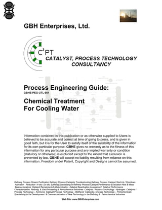 GBH Enterprises, Ltd.

Process Engineering Guide:
GBHE-PEG-UTL-901

Chemical Treatment
For Cooling Water

Information contained in this publication or as otherwise supplied to Users is
believed to be accurate and correct at time of going to press, and is given in
good faith, but it is for the User to satisfy itself of the suitability of the information
for its own particular purpose. GBHE gives no warranty as to the fitness of this
information for any particular purpose and any implied warranty or condition
(statutory or otherwise) is excluded except to the extent that exclusion is
prevented by law. GBHE will accept no liability resulting from reliance on this
information. Freedom under Patent, Copyright and Designs cannot be assumed.

Refinery Process Stream Purification Refinery Process Catalysts Troubleshooting Refinery Process Catalyst Start-Up / Shutdown
Activation Reduction In-situ Ex-situ Sulfiding Specializing in Refinery Process Catalyst Performance Evaluation Heat & Mass
Balance Analysis Catalyst Remaining Life Determination Catalyst Deactivation Assessment Catalyst Performance
Characterization Refining & Gas Processing & Petrochemical Industries Catalysts / Process Technology - Hydrogen Catalysts /
Process Technology – Ammonia Catalyst Process Technology - Methanol Catalysts / process Technology – Petrochemicals
Specializing in the Development & Commercialization of New Technology in the Refining & Petrochemical Industries
Web Site: www.GBHEnterprises.com

 